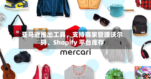亚马逊推出工具	，支持商家管理沃尔玛	、Shopify 平台库存-第2张图片