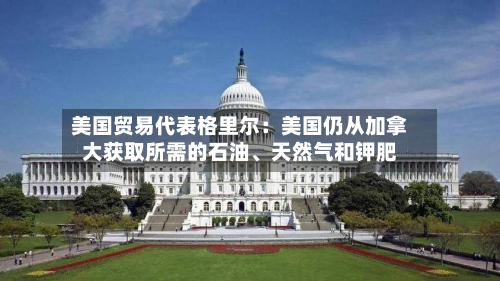 美国贸易代表格里尔：美国仍从加拿大获取所需的石油、天然气和钾肥-第2张图片
