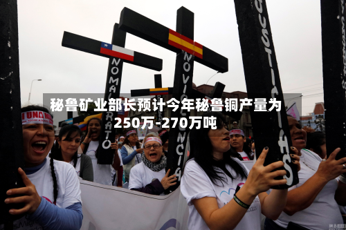 秘鲁矿业部长预计今年秘鲁铜产量为250万-270万吨-第2张图片