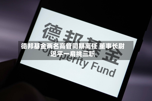 德邦基金两名高管同期离任 董事长尉迟平一肩挑三职-第2张图片