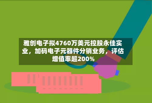 雅创电子拟4760万美元控股永佳实业，加码电子元器件分销业务	，评估增值率超200%-第3张图片