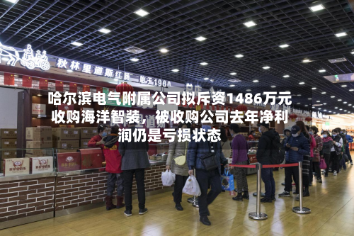 哈尔滨电气附属公司拟斥资1486万元收购海洋智装，被收购公司去年净利润仍是亏损状态-第2张图片