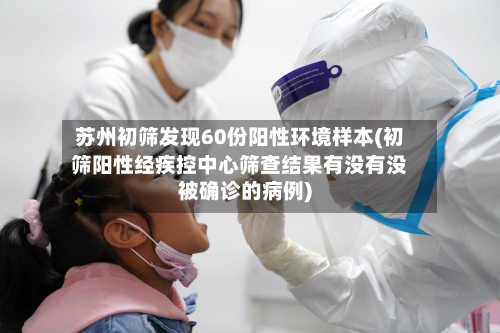 苏州初筛发现60份阳性环境样本(初筛阳性经疾控中心筛查结果有没有没被确诊的病例)