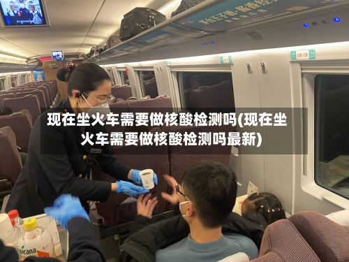 现在坐火车需要做核酸检测吗(现在坐火车需要做核酸检测吗最新)-第3张图片