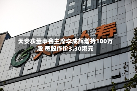 天安获董事会主席李成辉增持100万股 每股作价3.30港元-第1张图片