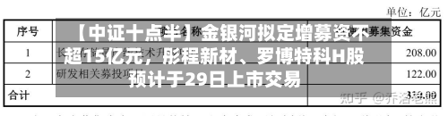 【中证十点半】金银河拟定增募资不超15亿元，彤程新材	、罗博特科H股预计于29日上市交易-第1张图片