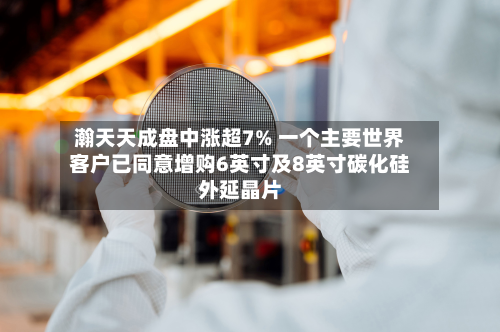 瀚天天成盘中涨超7% 一个主要世界客户已同意增购6英寸及8英寸碳化硅外延晶片-第1张图片