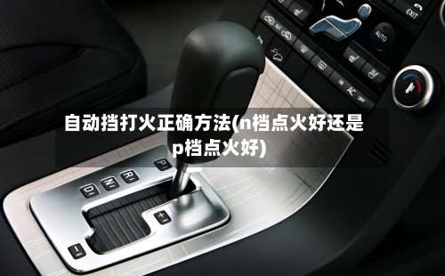 自动挡打火正确方法(n档点火好还是p档点火好)-第3张图片