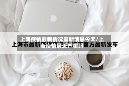 上海疫情最新情况最新消息今天/上海疫情最近严重吗