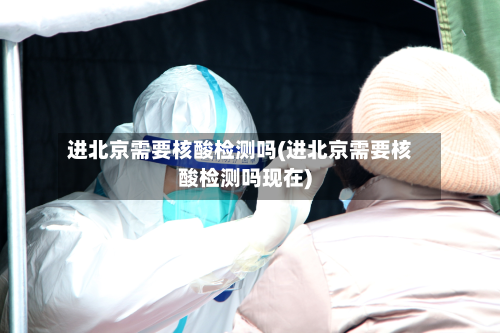 进北京需要核酸检测吗(进北京需要核酸检测吗现在)