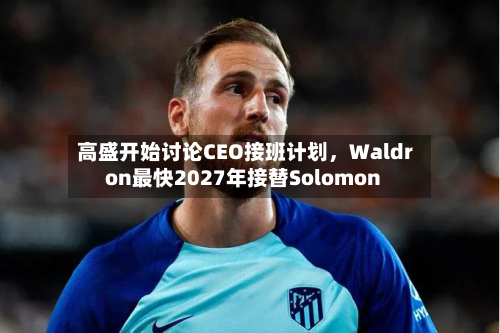 高盛开始讨论CEO接班计划，Waldron最快2027年接替Solomon-第1张图片