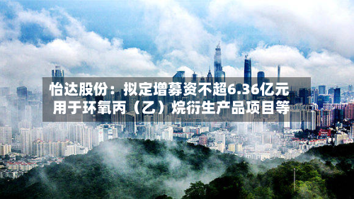 怡达股份：拟定增募资不超6.36亿元 用于环氧丙（乙）烷衍生产品项目等-第1张图片