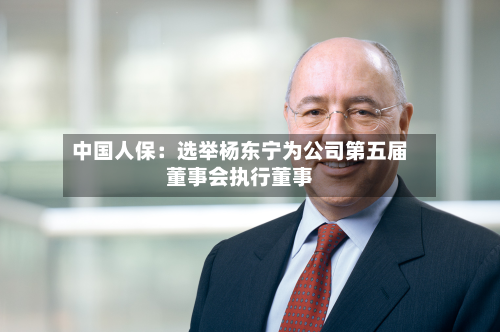 中国人保：选举杨东宁为公司第五届董事会执行董事