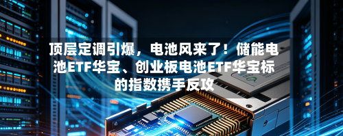 顶层定调引爆	，电池风来了！储能电池ETF华宝、创业板电池ETF华宝标的指数携手反攻-第3张图片
