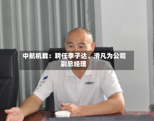 中航机载：聘任李子达、滑凡为公司副总经理-第1张图片