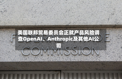 美国联邦贸易委员会正就产品风险调查OpenAI、Anthropic及其他AI公司-第1张图片