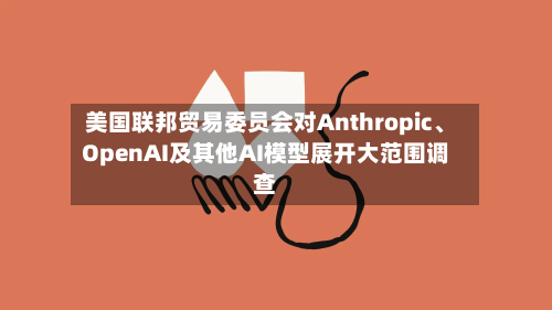 美国联邦贸易委员会对Anthropic、OpenAI及其他AI模型展开大范围调查-第2张图片