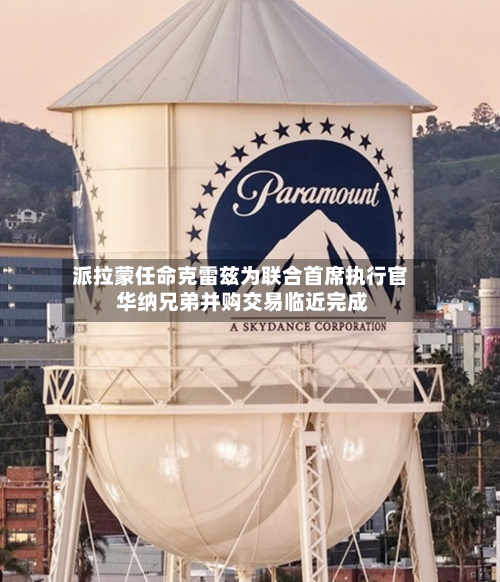 派拉蒙任命克雷兹为联合首席执行官 华纳兄弟并购交易临近完成