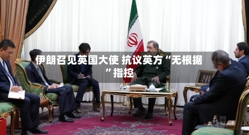 伊朗召见英国大使 抗议英方“无根据”指控