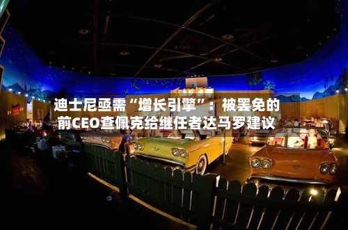 迪士尼亟需“增长引擎	”：被罢免的前CEO查佩克给继任者达马罗建议-第1张图片