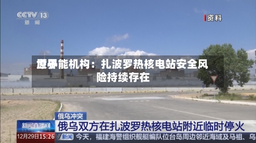 世界原子能机构：扎波罗热核电站安全风险持续存在-第3张图片