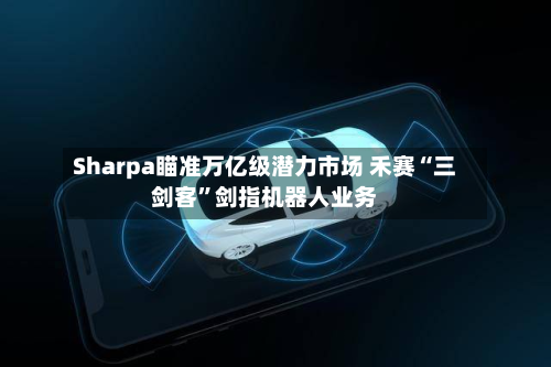 Sharpa瞄准万亿级潜力市场 禾赛“三剑客”剑指机器人业务