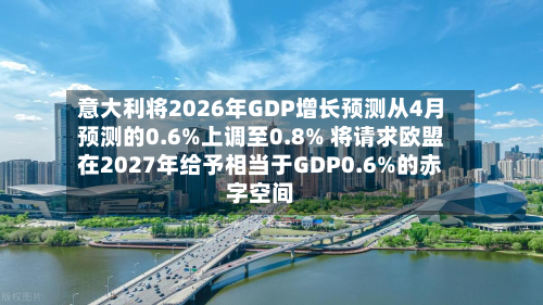 意大利将2026年GDP增长预测从4月预测的0.6%上调至0.8% 将请求欧盟在2027年给予相当于GDP0.6%的赤字空间