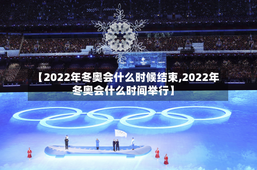 【2022年冬奥会什么时候结束,2022年冬奥会什么时间举行】