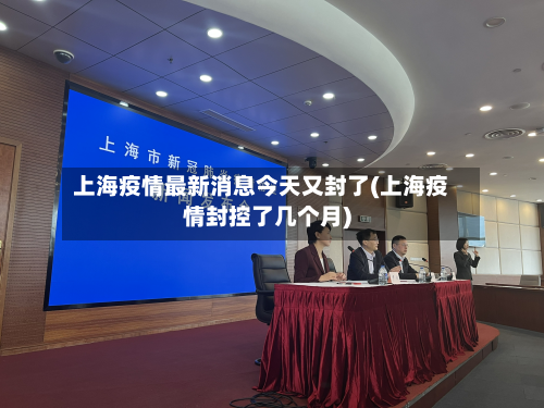 上海疫情最新消息今天又封了(上海疫情封控了几个月)