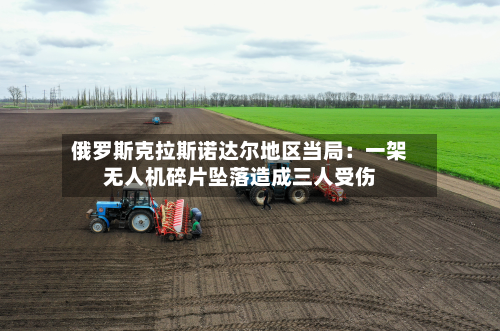 俄罗斯克拉斯诺达尔地区当局：一架无人机碎片坠落造成三人受伤-第2张图片