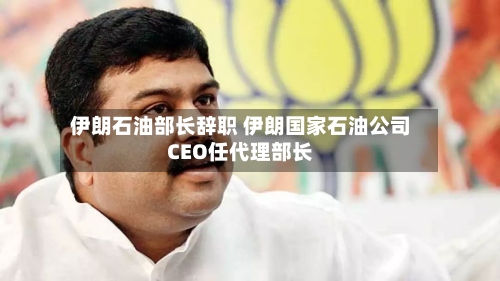 伊朗石油部长辞职 伊朗国家石油公司CEO任代理部长-第2张图片