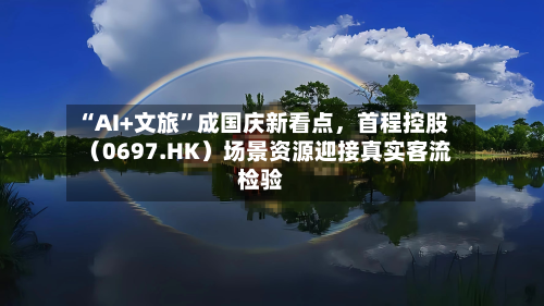 “AI+文旅”成国庆新看点	，首程控股（0697.HK）场景资源迎接真实客流检验-第3张图片