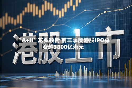 “A+H	”龙头领衔 前三季度港股IPO募资超3800亿港元-第2张图片