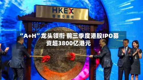 “A+H”龙头领衔 前三季度港股IPO募资超3800亿港元