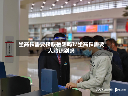 坐高铁需要核酸检测吗?/坐高铁需要人脸识别吗-第2张图片