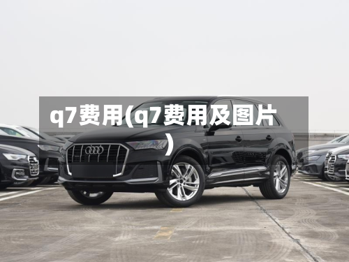 q7费用(q7费用及图片)