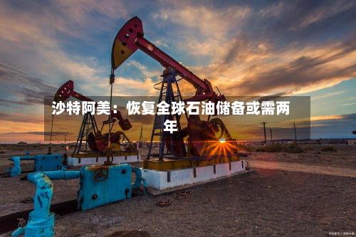 沙特阿美：恢复全球石油储备或需两年-第2张图片