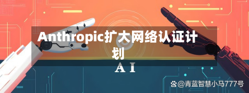 Anthropic扩大网络认证计划-第2张图片
