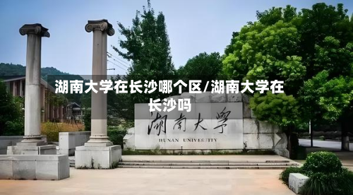 湖南大学在长沙哪个区/湖南大学在长沙吗-第2张图片