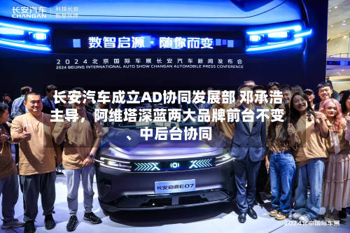 长安汽车成立AD协同发展部 邓承浩主导，阿维塔深蓝两大品牌前台不变、中后台协同-第2张图片