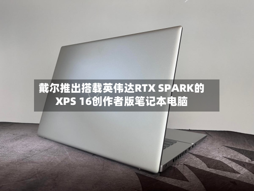 戴尔推出搭载英伟达RTX SPARK的XPS 16创作者版笔记本电脑