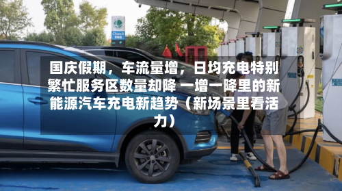 国庆假期	，车流量增，日均充电特别繁忙服务区数量却降 一增一降里的新能源汽车充电新趋势（新场景里看活力）-第3张图片