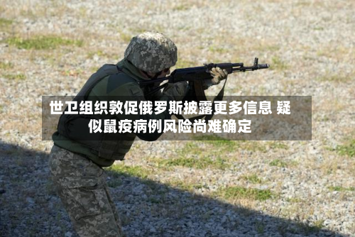 世卫组织敦促俄罗斯披露更多信息 疑似鼠疫病例风险尚难确定-第3张图片