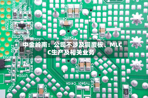 中金岭南：公司不涉及铜覆板	、MLCC生产及相关业务-第3张图片