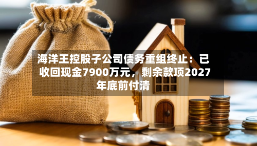 海洋王控股子公司债务重组终止：已收回现金7900万元，剩余款项2027年底前付清-第1张图片