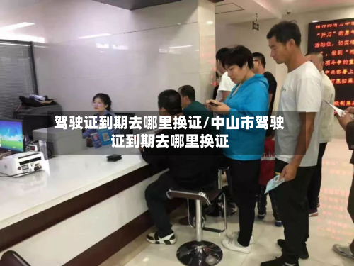 驾驶证到期去哪里换证/中山市驾驶证到期去哪里换证-第2张图片