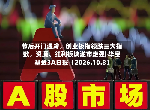 节后开门遇冷，创业板指领跌三大指数	，资源、红利板块逆市走强| 华宝基金3A日报（2026.10.8）-第1张图片