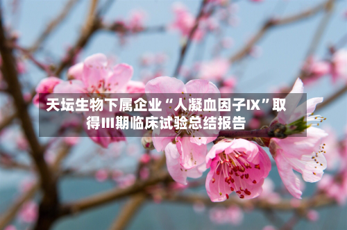 天坛生物下属企业“人凝血因子Ⅸ	”取得Ⅲ期临床试验总结报告-第2张图片