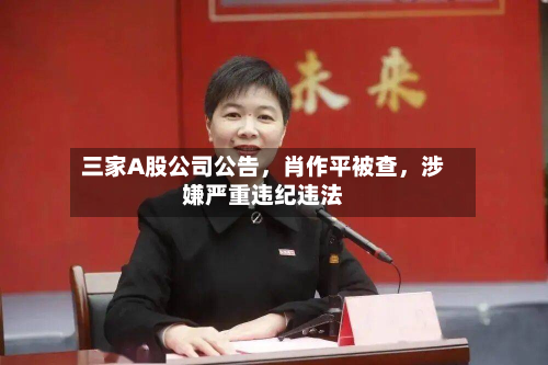三家A股公司公告	，肖作平被查，涉嫌严重违纪违法-第3张图片