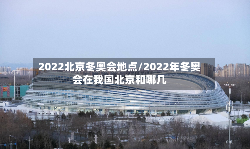 2022北京冬奥会地点/2022年冬奥会在我国北京和哪几